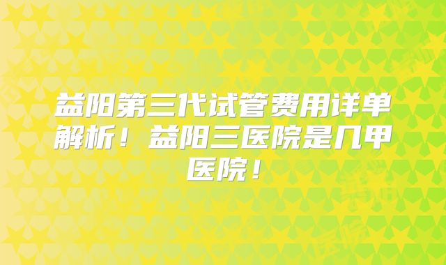 益阳第三代试管费用详单解析!益阳三医院是几甲医院!