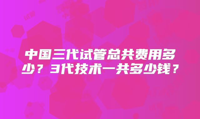 中国三代试管总共费用多少？3代技术一共多少钱？