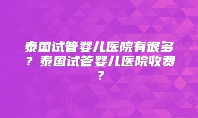 泰国试管婴儿医院有很多？泰国试管婴儿医院收费？