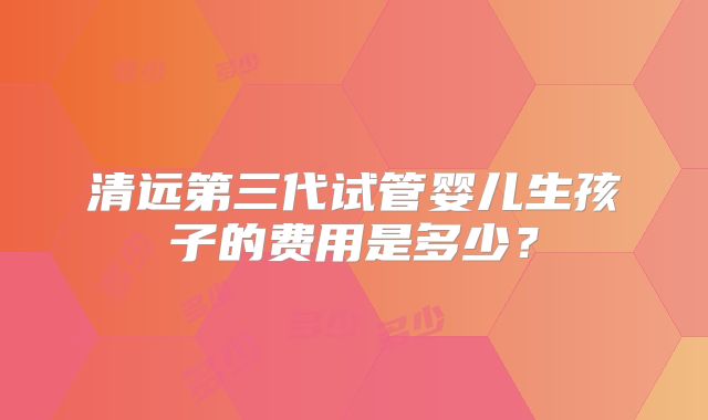 清远第三代试管婴儿生孩子的费用是多少?