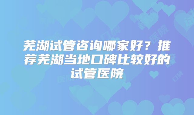 芜湖试管咨询哪家好?推荐芜湖当地口碑比较好的试管医院