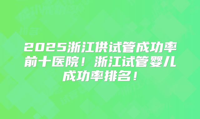 2025浙江供试管成功率前十医院!浙江试管婴儿成功率排名!