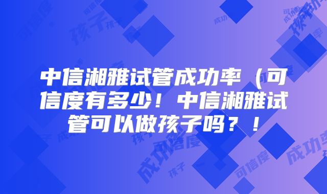 中信湘雅试管成功率(可信度有多少!中信湘雅试管可以做孩子吗?!