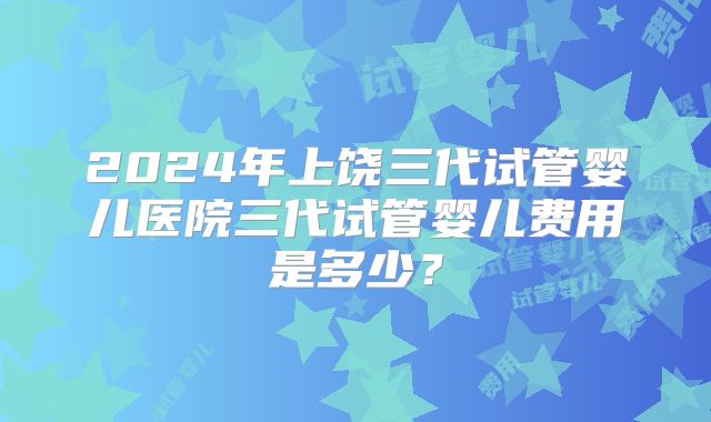 2024年上饶三代试管婴儿医院三代试管婴儿费用是多少?