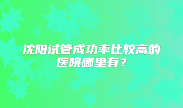沈阳试管成功率比较高的医院哪里有?