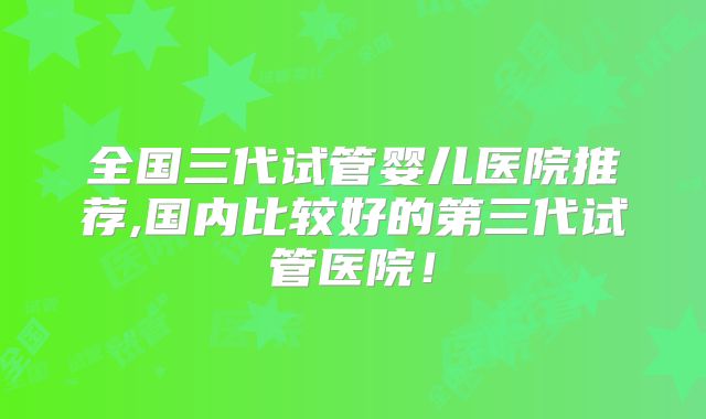 全国三代试管婴儿医院推荐,国内比较好的第三代试管医院！