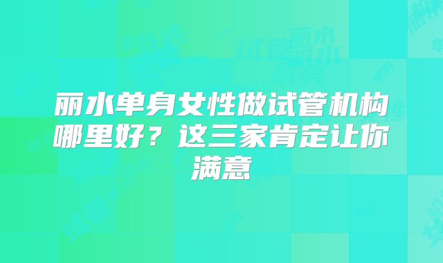 丽水单身女性做试管机构哪里好?这三家肯定让你满意