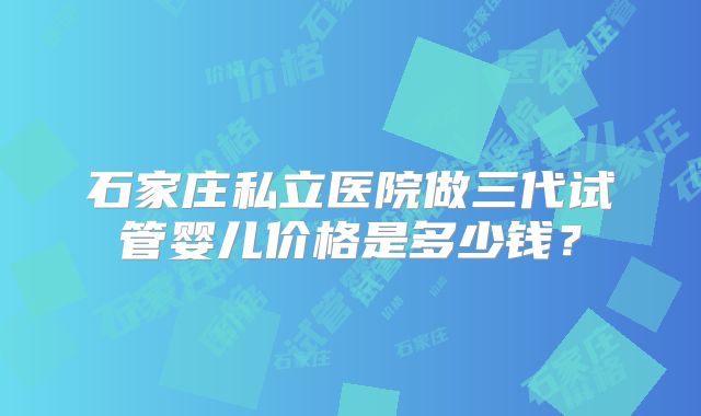 石家庄私立医院做三代试管婴儿价格是多少钱?