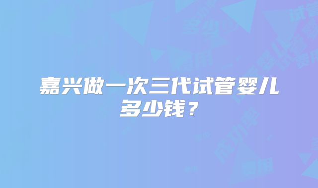 嘉兴做一次三代试管婴儿多少钱?