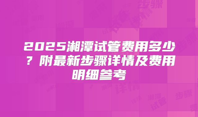 2025湘潭试管费用多少?附最新步骤详情及费用明细参考