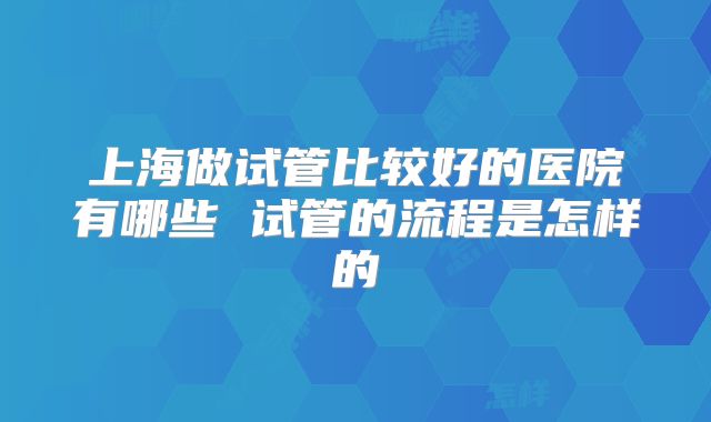 上海做试管比较好的医院有哪些 试管的流程是怎样的