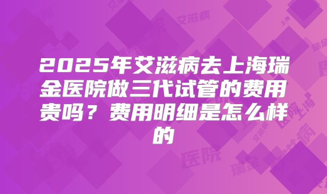 2025年艾滋病去上海瑞金医院做三代试管的费用贵吗?费用明细是怎么样的