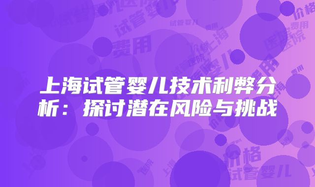 上海试管婴儿技术利弊分析:探讨潜在风险与挑战