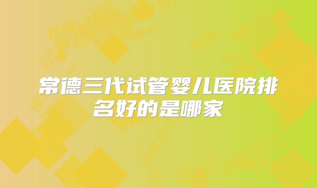 常德三代试管婴儿医院排名好的是哪家