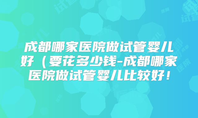 成都哪家医院做试管婴儿好(要花多少钱-成都哪家医院做试管婴儿比较好!