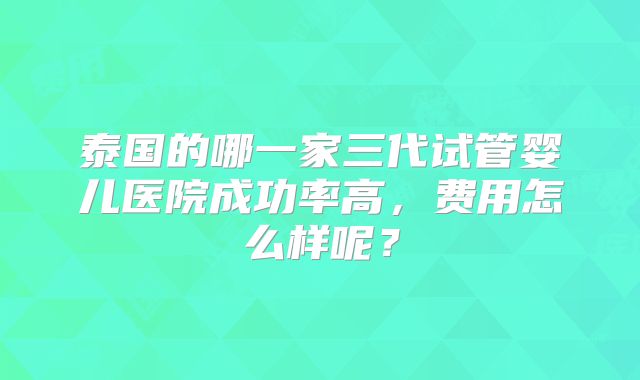 泰国的哪一家三代试管婴儿医院成功率高，费用怎么样呢？
