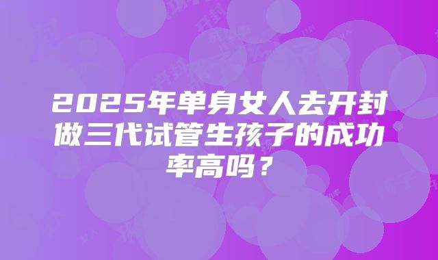 2025年单身女人去开封做三代试管生孩子的成功率高吗?