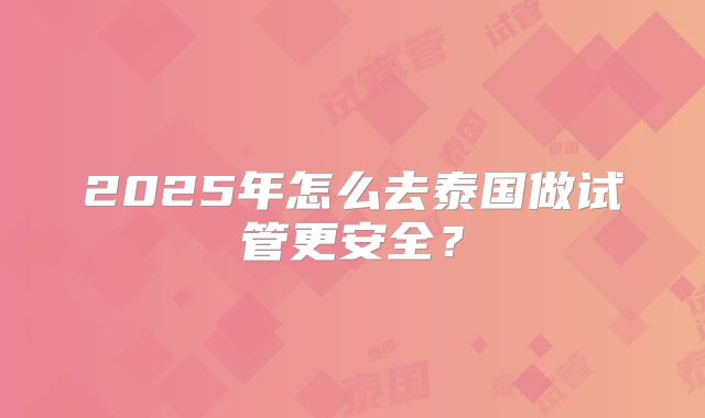 2025年怎么去泰国做试管更安全？
