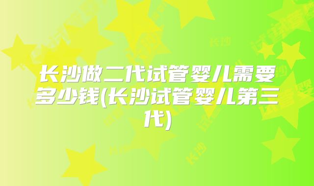 长沙做二代试管婴儿需要多少钱(长沙试管婴儿第三代)