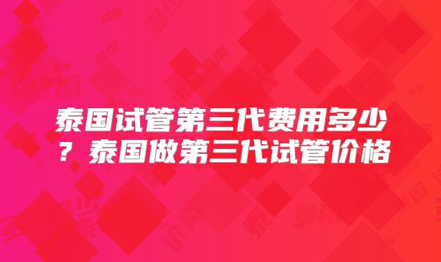泰国试管第三代费用多少?泰国做第三代试管价格