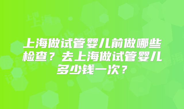 上海做试管婴儿前做哪些检查？去上海做试管婴儿多少钱一次？