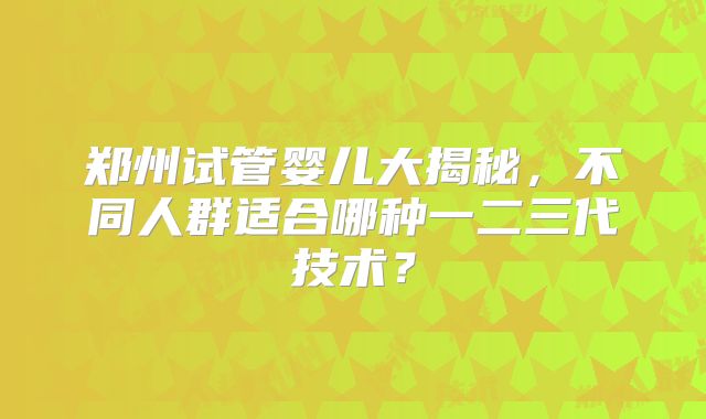 郑州试管婴儿大揭秘，不同人群适合哪种一二三代技术？