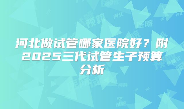 河北做试管哪家医院好？附2025三代试管生子预算分析
