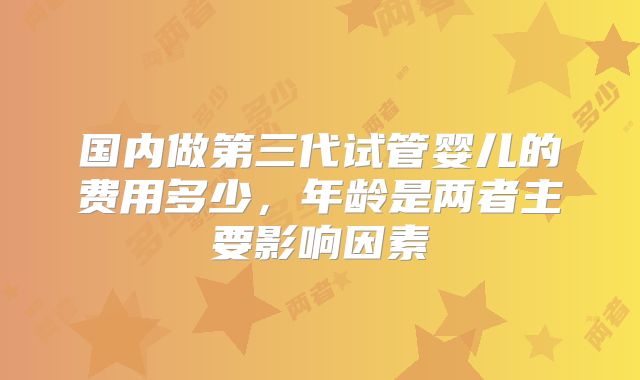 国内做第三代试管婴儿的费用多少，年龄是两者主要影响因素