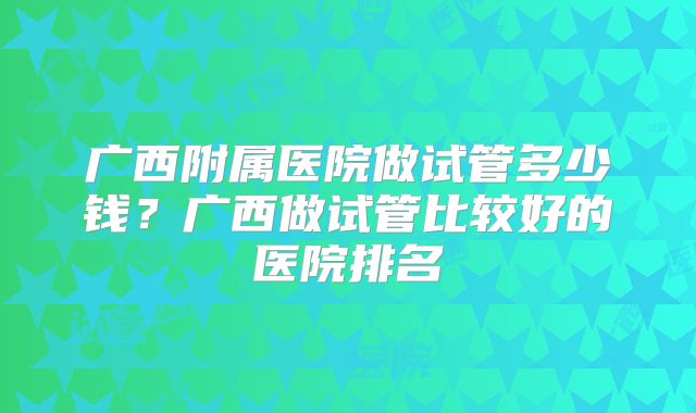 广西附属医院做试管多少钱？广西做试管比较好的医院排名