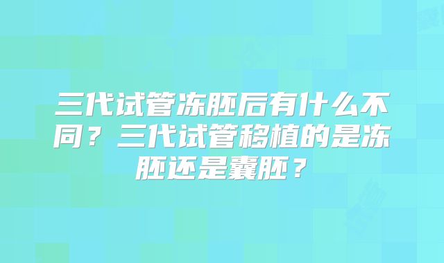 三代试管冻胚后有什么不同？三代试管移植的是冻胚还是囊胚？