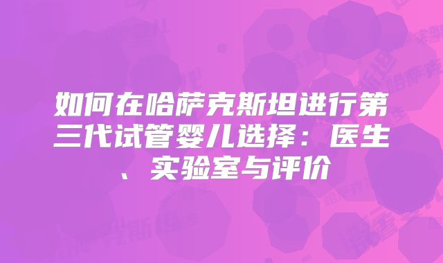 如何在哈萨克斯坦进行第三代试管婴儿选择：医生、实验室与评价