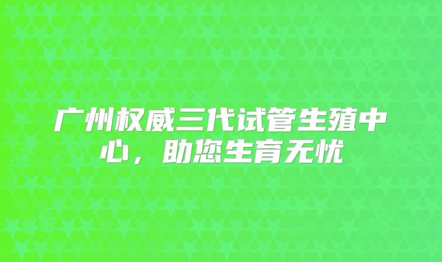 广州权威三代试管生殖中心,助您生育无忧
