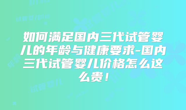 如何满足国内三代试管婴儿的年龄与健康要求-国内三代试管婴儿价格怎么这么贵!