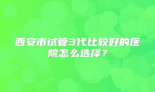 西安市试管3代比较好的医院怎么选择？