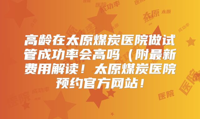 高龄在太原煤炭医院做试管成功率会高吗(附最新费用解读!太原煤炭医院预约官方网站!