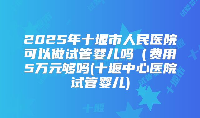 2025年十堰市人民医院可以做试管婴儿吗(费用5万元够吗(十堰中心医院试管婴儿)