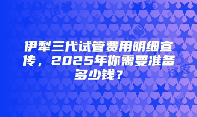 伊犁三代试管费用明细宣传，2025年你需要准备多少钱？