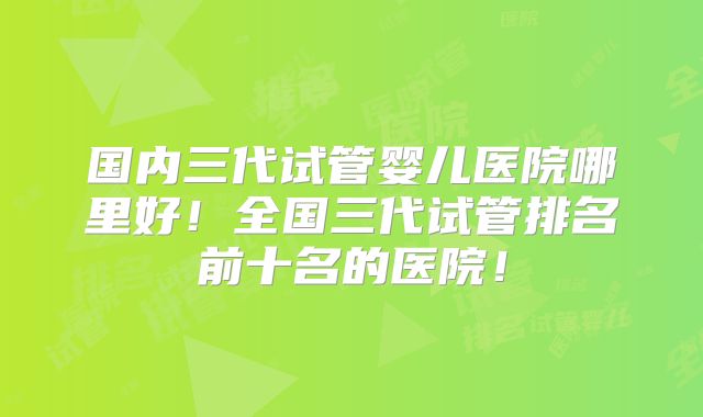 国内三代试管婴儿医院哪里好!全国三代试管排名前十名的医院!