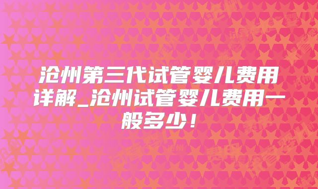 沧州第三代试管婴儿费用详解_沧州试管婴儿费用一般多少！