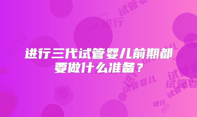 进行三代试管婴儿前期都要做什么准备？