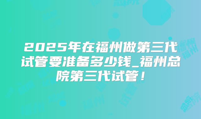 2025年在福州做第三代试管要准备多少钱_福州总院第三代试管！