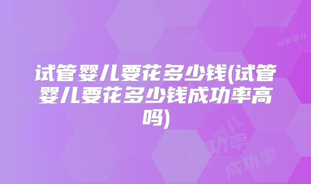 试管婴儿要花多少钱(试管婴儿要花多少钱成功率高吗)