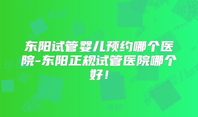 东阳试管婴儿预约哪个医院-东阳正规试管医院哪个好！