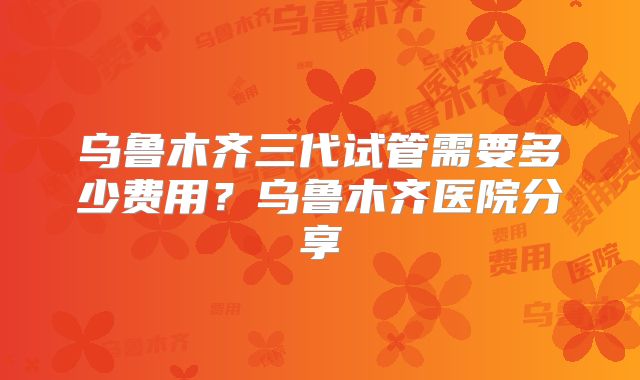 乌鲁木齐三代试管需要多少费用?乌鲁木齐医院分享