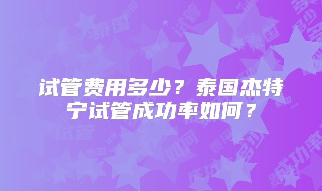 试管费用多少?泰国杰特宁试管成功率如何?