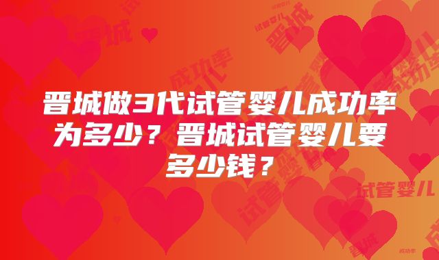 晋城做3代试管婴儿成功率为多少？晋城试管婴儿要多少钱？