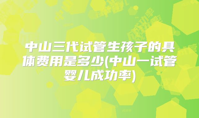 中山三代试管生孩子的具体费用是多少(中山一试管婴儿成功率)