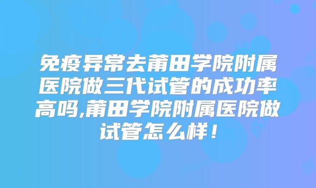 免疫异常去莆田学院附属医院做三代试管的成功率高吗,莆田学院附属医院做试管怎么样!