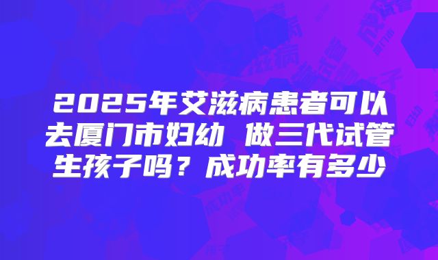 2025年艾滋病患者可以去厦门市妇幼 做三代试管生孩子吗?成功率有多少