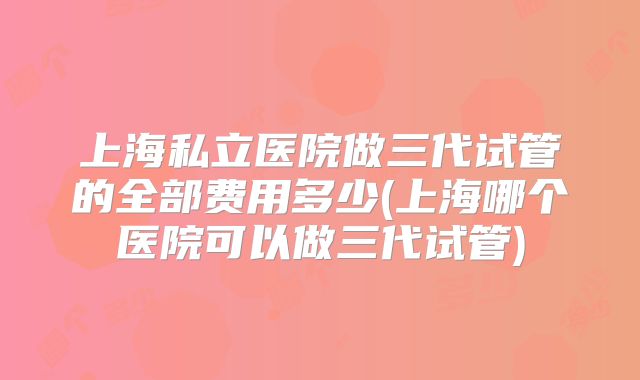 上海私立医院做三代试管的全部费用多少(上海哪个医院可以做三代试管)
